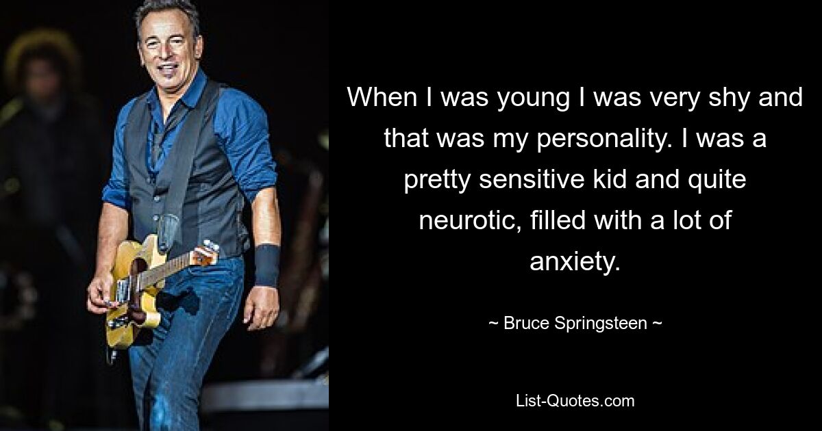 When I was young I was very shy and that was my personality. I was a pretty sensitive kid and quite neurotic, filled with a lot of anxiety. — © Bruce Springsteen