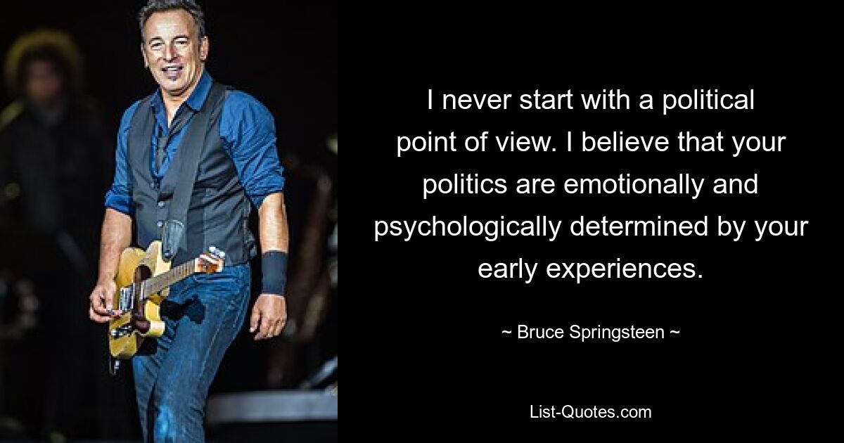 I never start with a political point of view. I believe that your politics are emotionally and psychologically determined by your early experiences. — © Bruce Springsteen