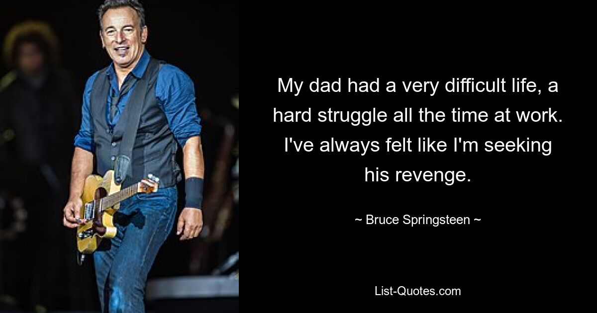 My dad had a very difficult life, a hard struggle all the time at work. I've always felt like I'm seeking his revenge. — © Bruce Springsteen