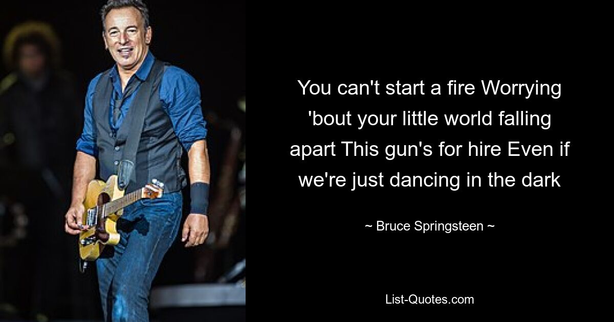 You can't start a fire Worrying 'bout your little world falling apart This gun's for hire Even if we're just dancing in the dark — © Bruce Springsteen