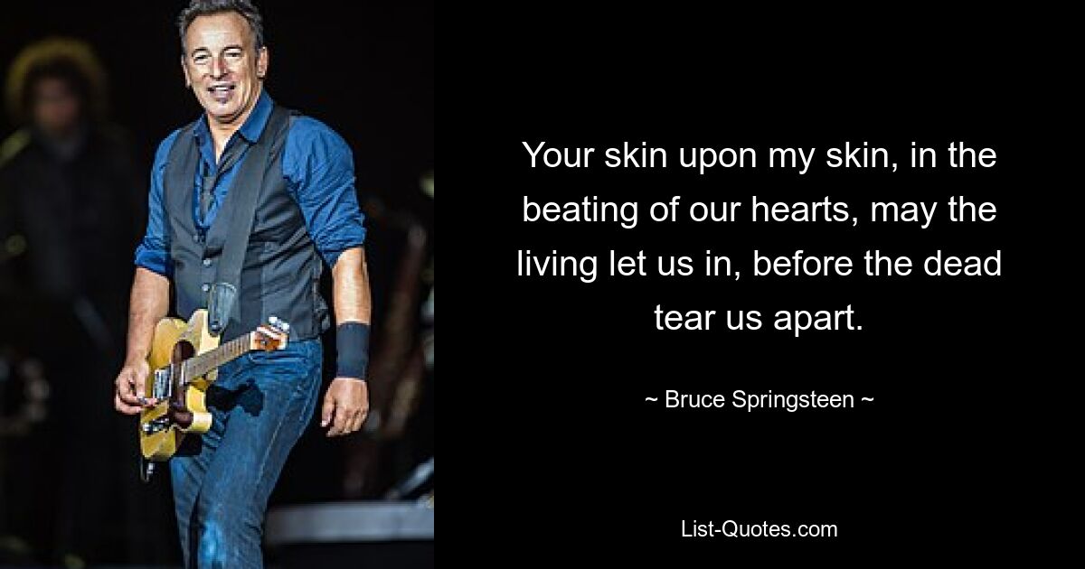 Your skin upon my skin, in the beating of our hearts, may the living let us in, before the dead tear us apart. — © Bruce Springsteen