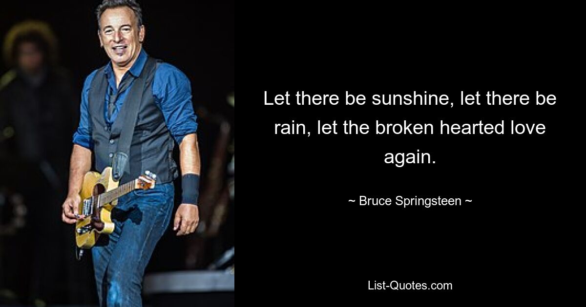 Let there be sunshine, let there be rain, let the broken hearted love again. — © Bruce Springsteen