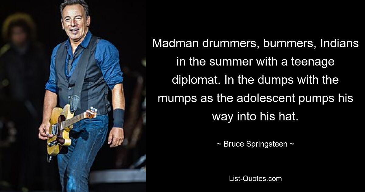 Madman drummers, bummers, Indians in the summer with a teenage diplomat. In the dumps with the mumps as the adolescent pumps his way into his hat. — © Bruce Springsteen