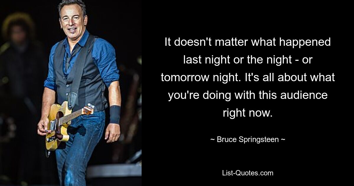 It doesn't matter what happened last night or the night - or tomorrow night. It's all about what you're doing with this audience right now. — © Bruce Springsteen