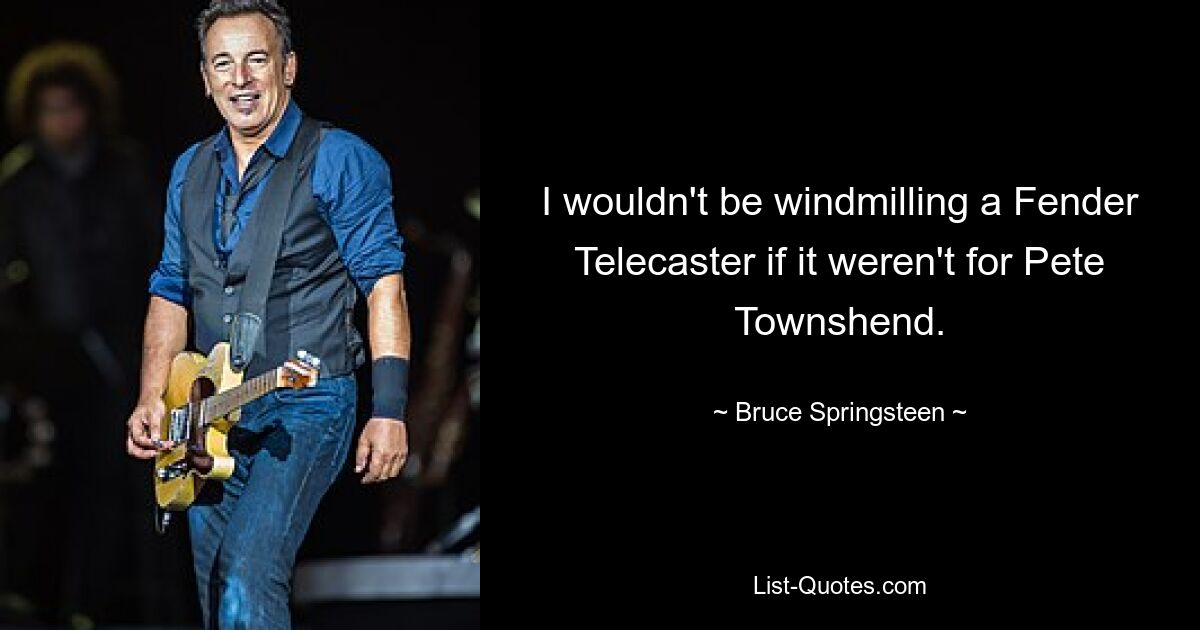 I wouldn't be windmilling a Fender Telecaster if it weren't for Pete Townshend. — © Bruce Springsteen