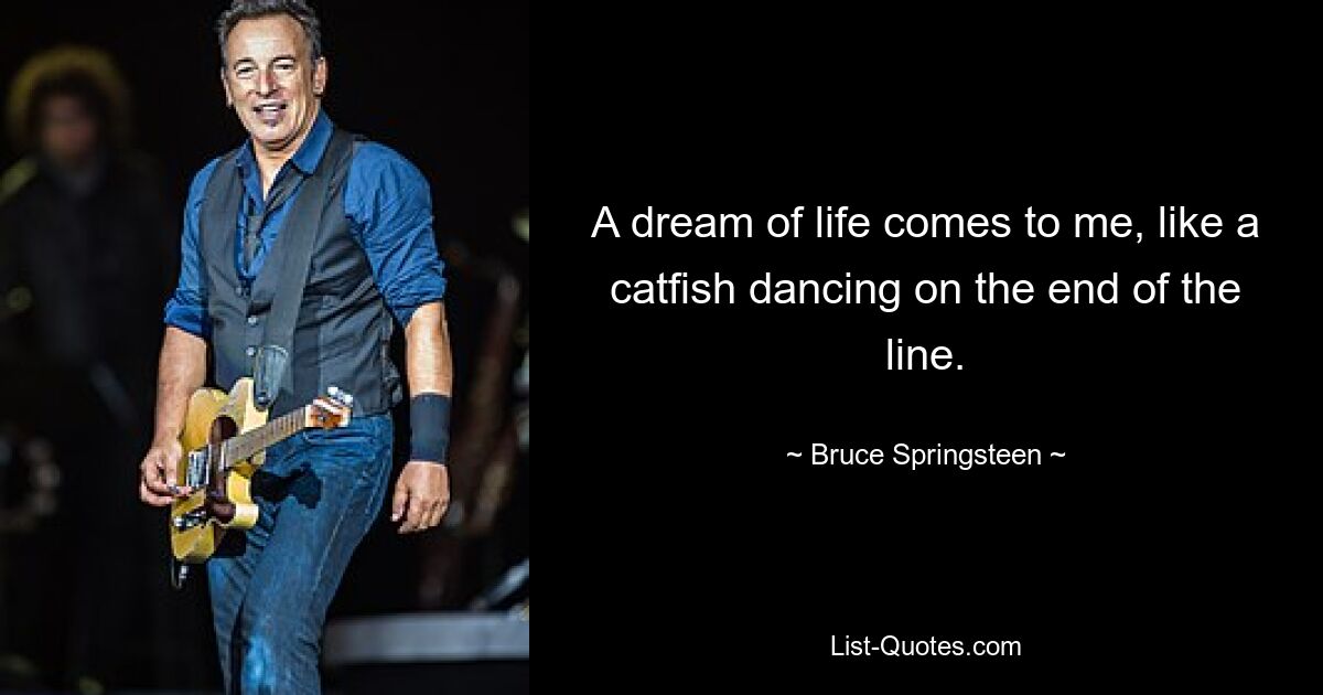 A dream of life comes to me, like a catfish dancing on the end of the line. — © Bruce Springsteen