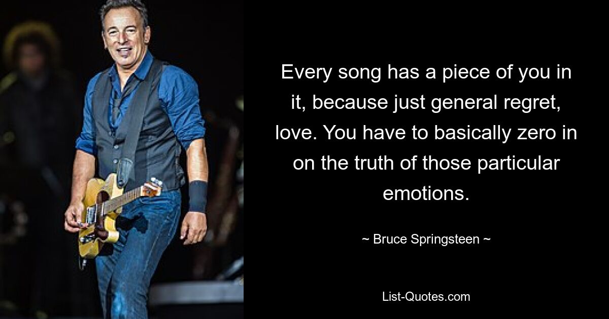 Every song has a piece of you in it, because just general regret, love. You have to basically zero in on the truth of those particular emotions. — © Bruce Springsteen