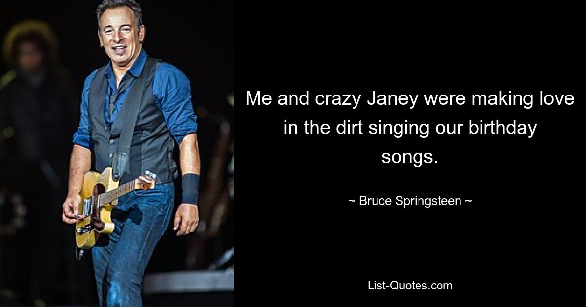 Me and crazy Janey were making love in the dirt singing our birthday songs. — © Bruce Springsteen