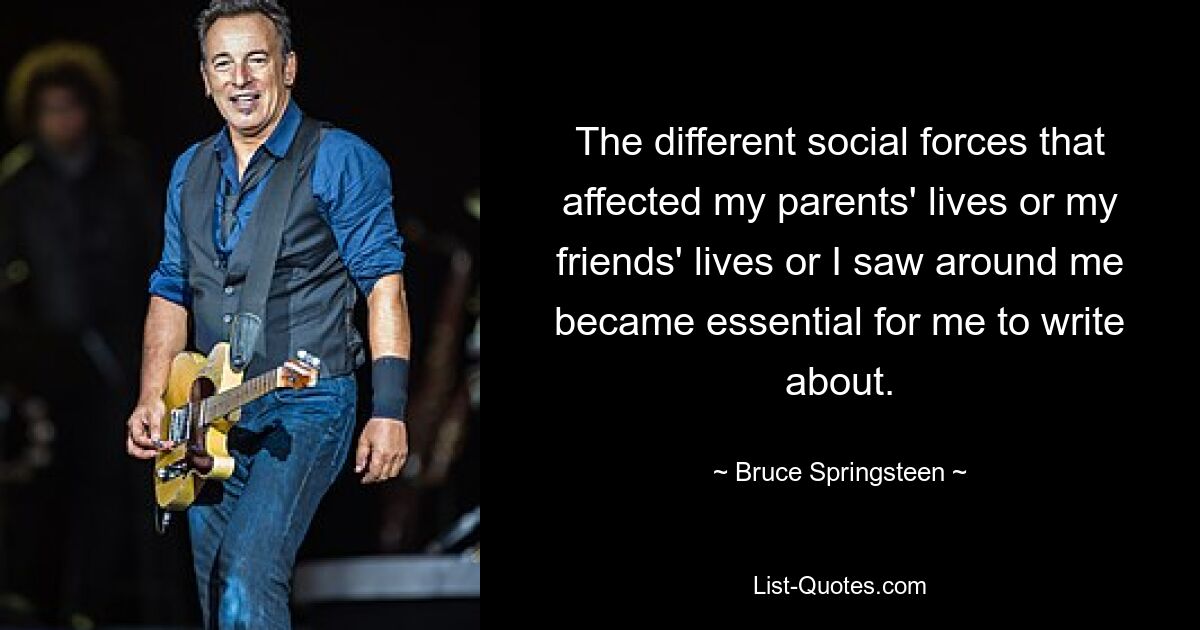 The different social forces that affected my parents' lives or my friends' lives or I saw around me became essential for me to write about. — © Bruce Springsteen