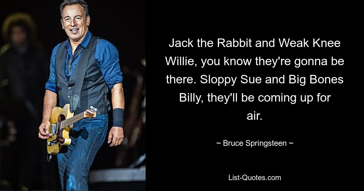 Jack the Rabbit and Weak Knee Willie, you know they're gonna be there. Sloppy Sue and Big Bones Billy, they'll be coming up for air. — © Bruce Springsteen