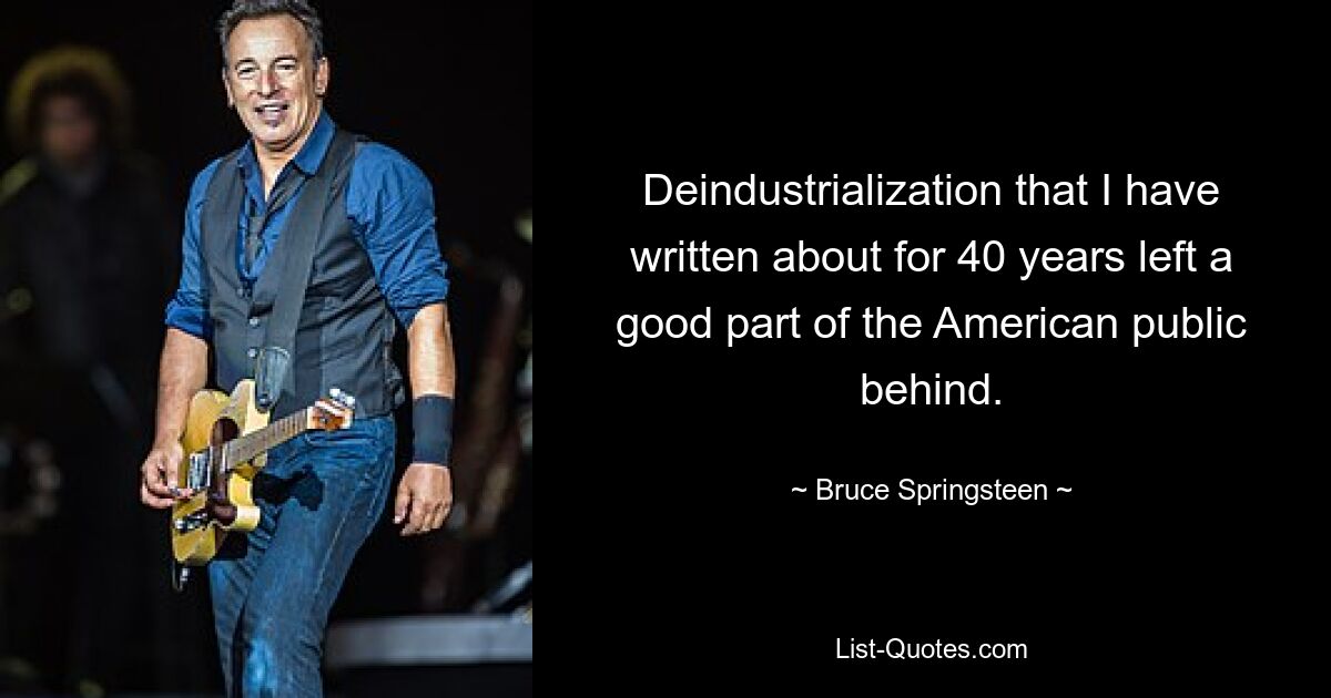 Deindustrialization that I have written about for 40 years left a good part of the American public behind. — © Bruce Springsteen