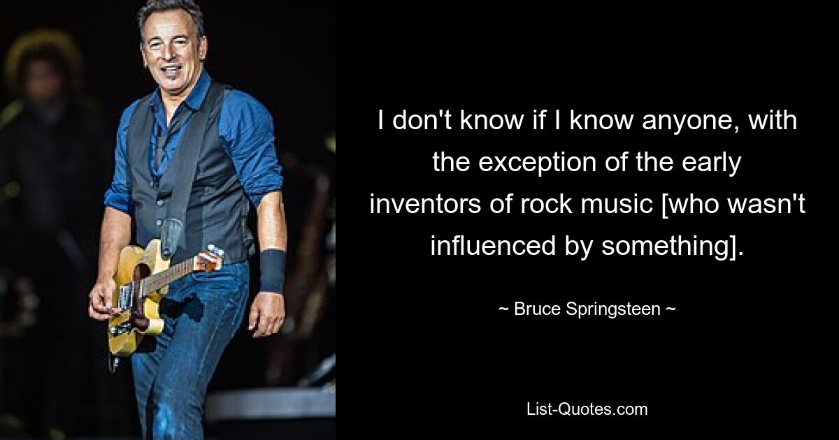 I don't know if I know anyone, with the exception of the early inventors of rock music [who wasn't influenced by something]. — © Bruce Springsteen