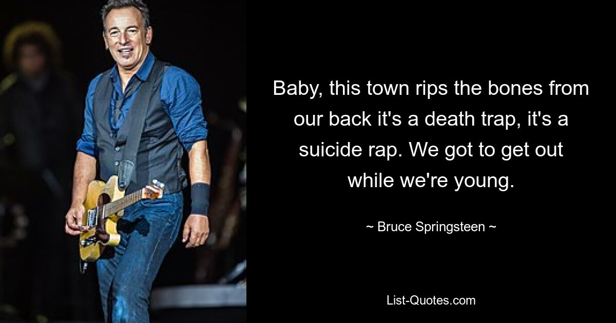 Baby, this town rips the bones from our back it's a death trap, it's a suicide rap. We got to get out while we're young. — © Bruce Springsteen