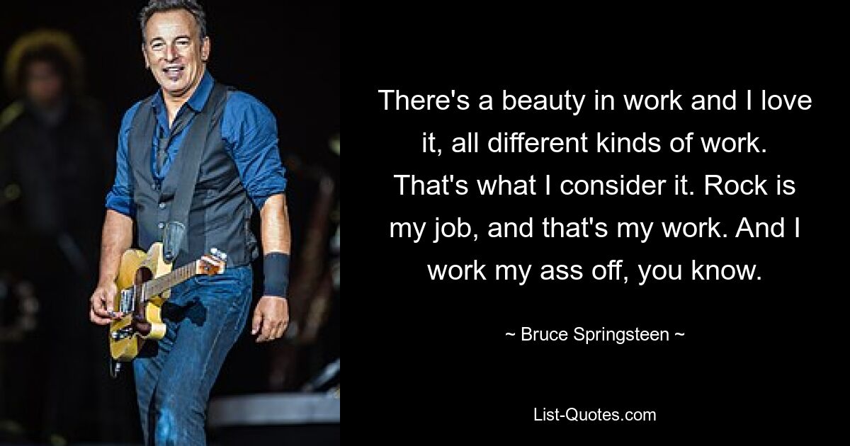 There's a beauty in work and I love it, all different kinds of work. That's what I consider it. Rock is my job, and that's my work. And I work my ass off, you know. — © Bruce Springsteen