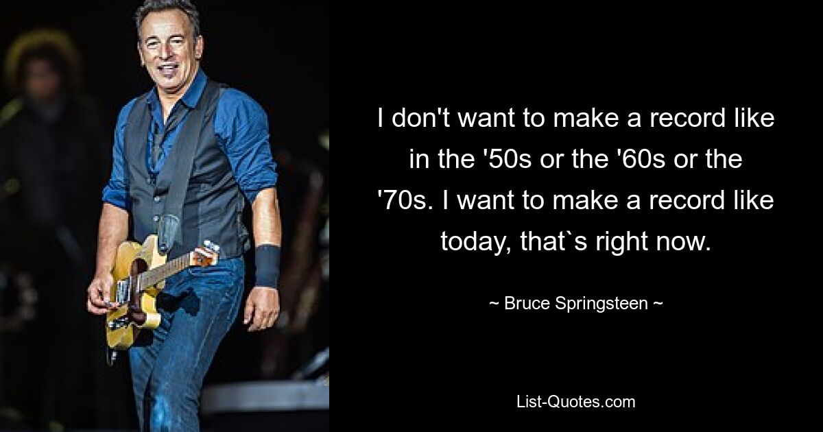 I don't want to make a record like in the '50s or the '60s or the '70s. I want to make a record like today, that`s right now. — © Bruce Springsteen