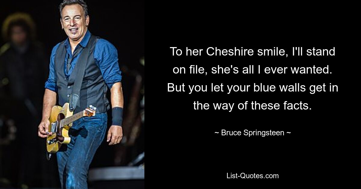 To her Cheshire smile, I'll stand on file, she's all I ever wanted. But you let your blue walls get in the way of these facts. — © Bruce Springsteen