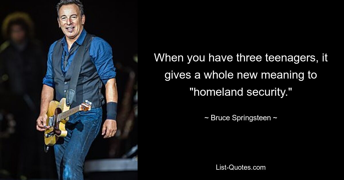 When you have three teenagers, it gives a whole new meaning to "homeland security." — © Bruce Springsteen