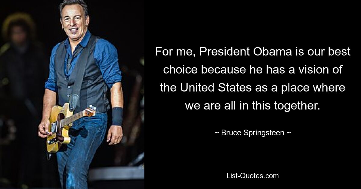 For me, President Obama is our best choice because he has a vision of the United States as a place where we are all in this together. — © Bruce Springsteen