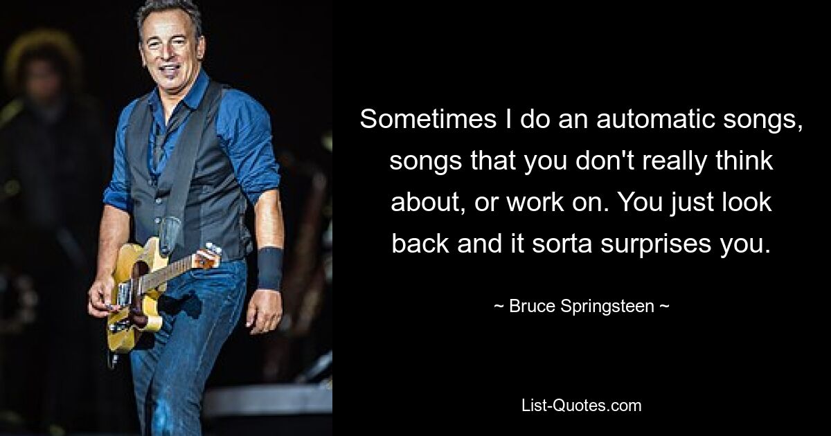 Sometimes I do an automatic songs, songs that you don't really think about, or work on. You just look back and it sorta surprises you. — © Bruce Springsteen