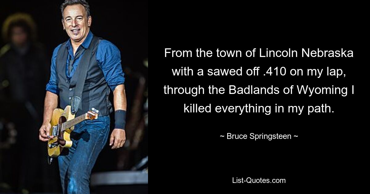 From the town of Lincoln Nebraska with a sawed off .410 on my lap, through the Badlands of Wyoming I killed everything in my path. — © Bruce Springsteen