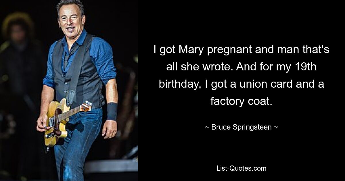 I got Mary pregnant and man that's all she wrote. And for my 19th birthday, I got a union card and a factory coat. — © Bruce Springsteen