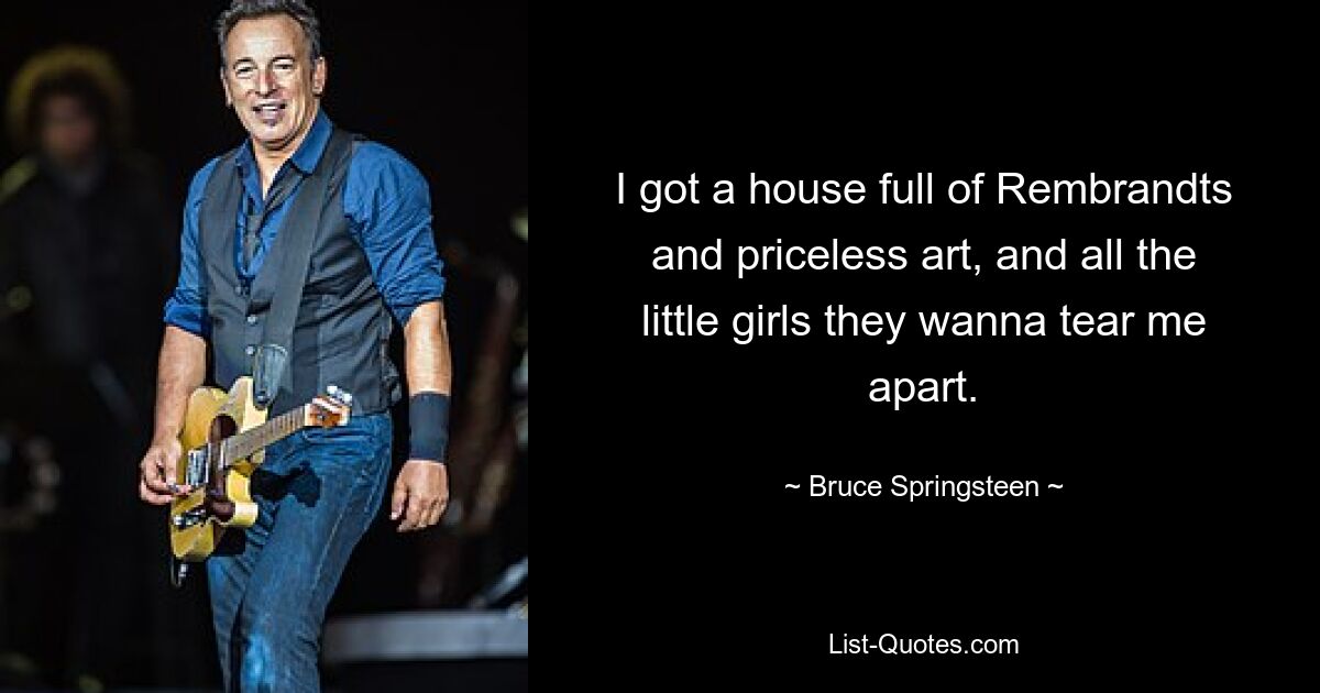 I got a house full of Rembrandts and priceless art, and all the little girls they wanna tear me apart. — © Bruce Springsteen