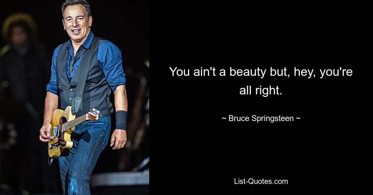 You ain't a beauty but, hey, you're all right. — © Bruce Springsteen