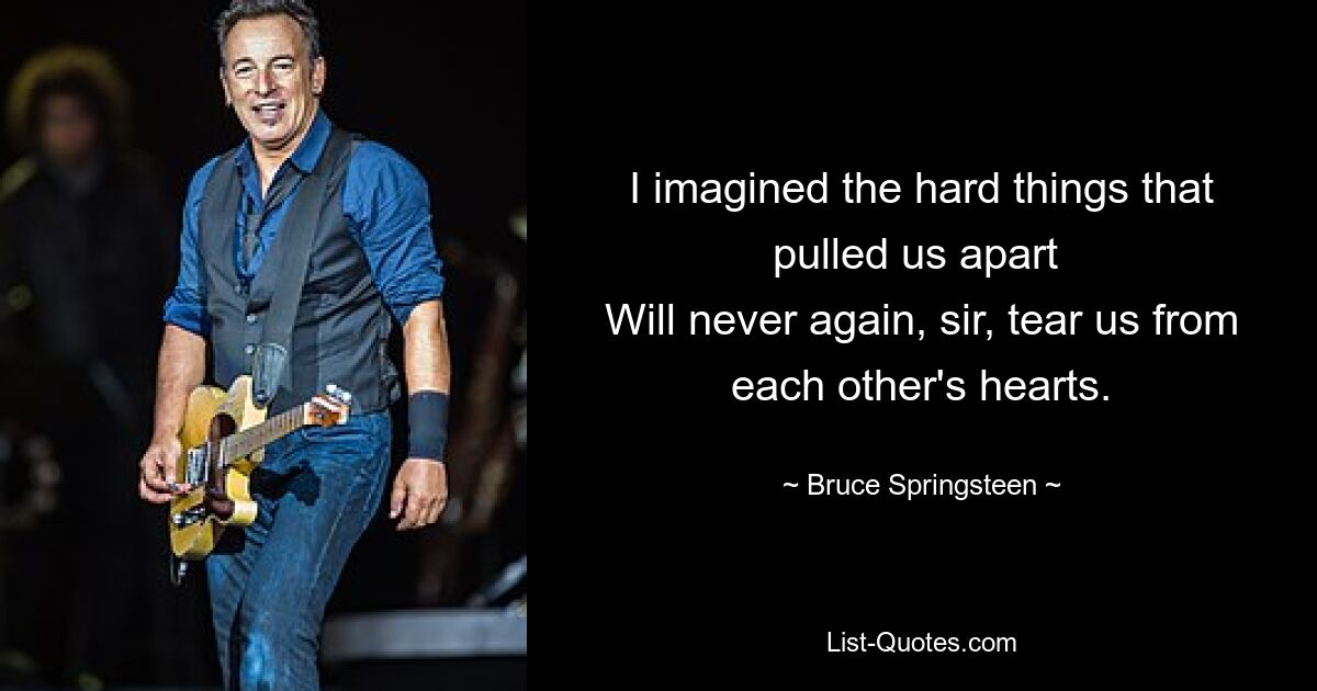 I imagined the hard things that pulled us apart 
Will never again, sir, tear us from each other's hearts. — © Bruce Springsteen