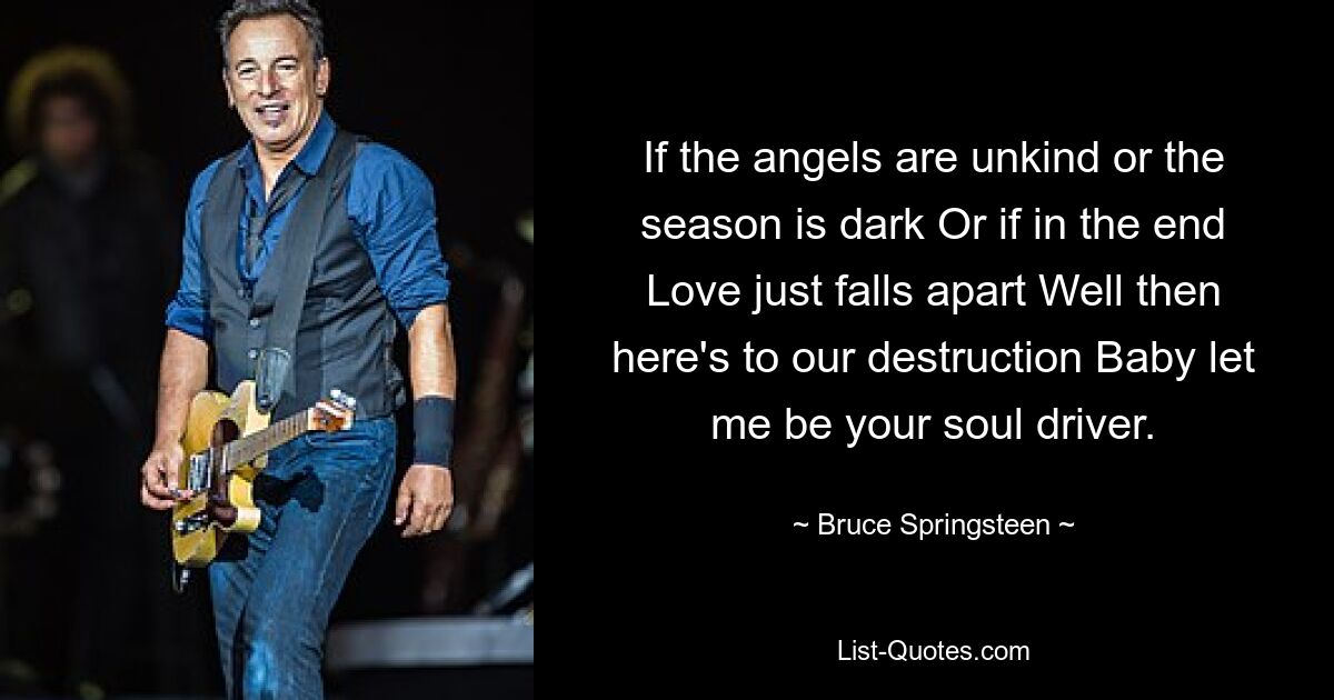 If the angels are unkind or the season is dark Or if in the end Love just falls apart Well then here's to our destruction Baby let me be your soul driver. — © Bruce Springsteen