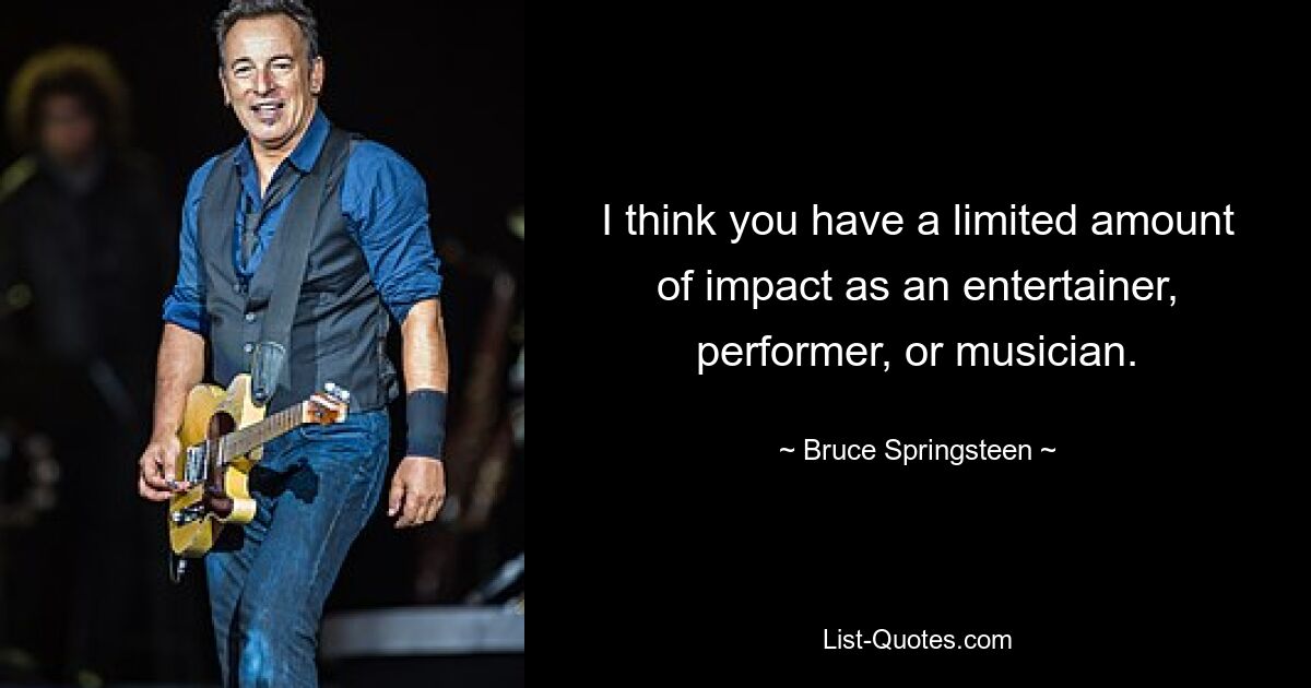 I think you have a limited amount of impact as an entertainer, performer, or musician. — © Bruce Springsteen