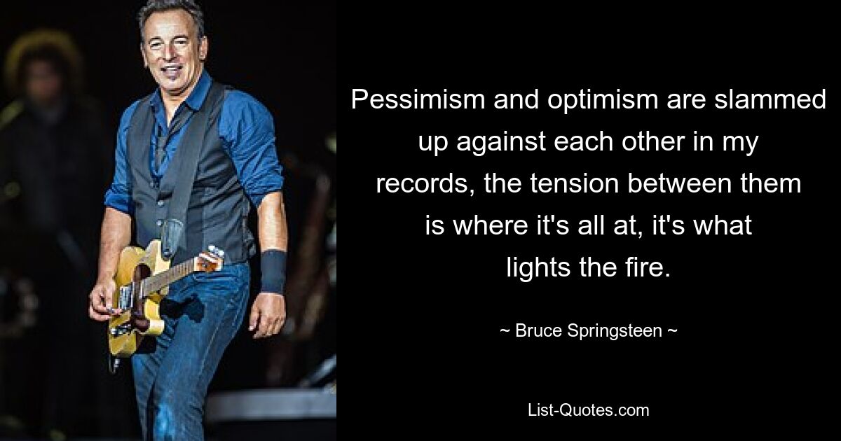 Pessimism and optimism are slammed up against each other in my records, the tension between them is where it's all at, it's what lights the fire. — © Bruce Springsteen