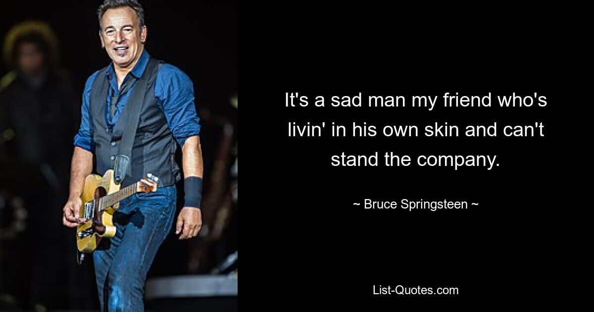 It's a sad man my friend who's livin' in his own skin and can't stand the company. — © Bruce Springsteen