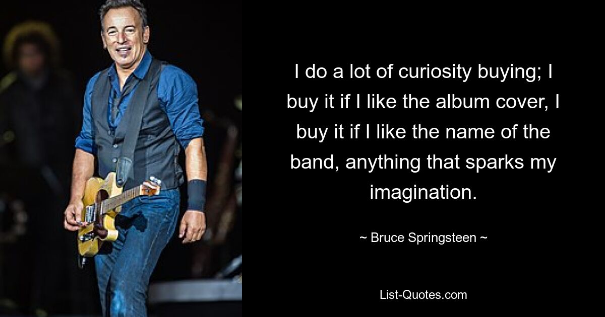 I do a lot of curiosity buying; I buy it if I like the album cover, I buy it if I like the name of the band, anything that sparks my imagination. — © Bruce Springsteen