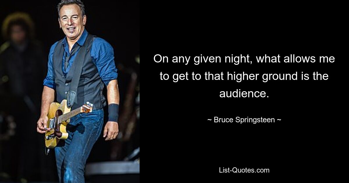 On any given night, what allows me to get to that higher ground is the audience. — © Bruce Springsteen