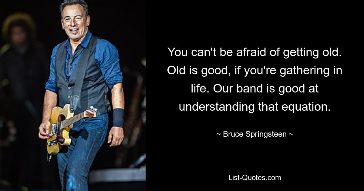 You can't be afraid of getting old. Old is good, if you're gathering in life. Our band is good at understanding that equation. — © Bruce Springsteen