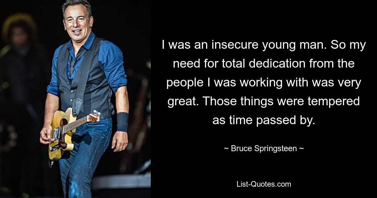 I was an insecure young man. So my need for total dedication from the people I was working with was very great. Those things were tempered as time passed by. — © Bruce Springsteen