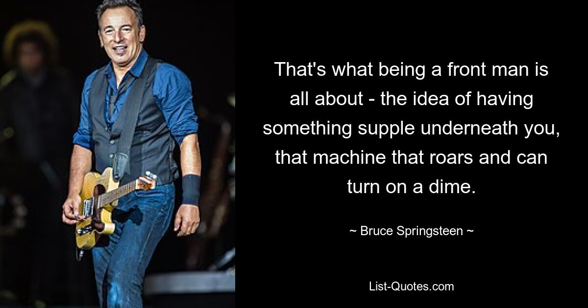 That's what being a front man is all about - the idea of having something supple underneath you, that machine that roars and can turn on a dime. — © Bruce Springsteen