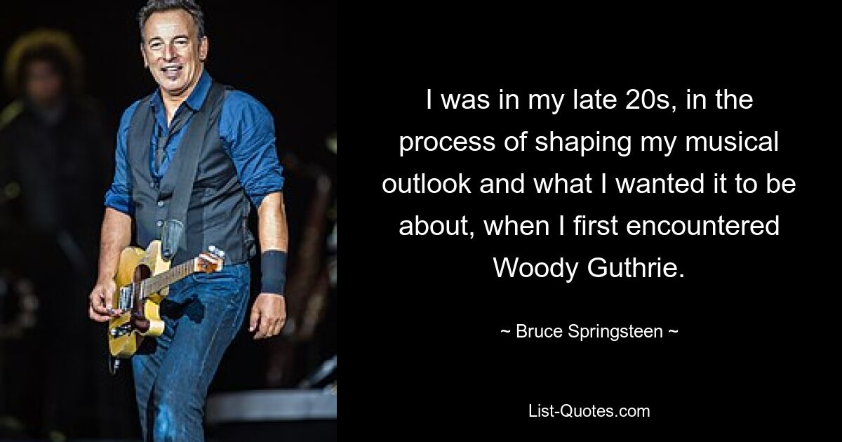 I was in my late 20s, in the process of shaping my musical outlook and what I wanted it to be about, when I first encountered Woody Guthrie. — © Bruce Springsteen