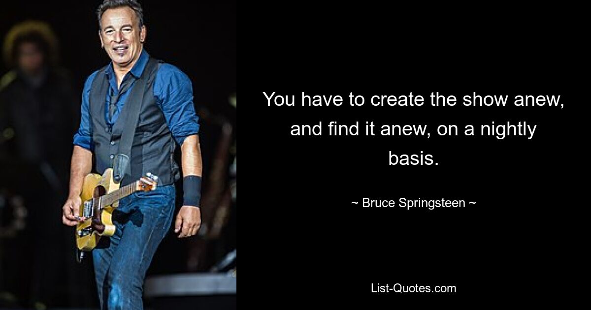 You have to create the show anew, and find it anew, on a nightly basis. — © Bruce Springsteen