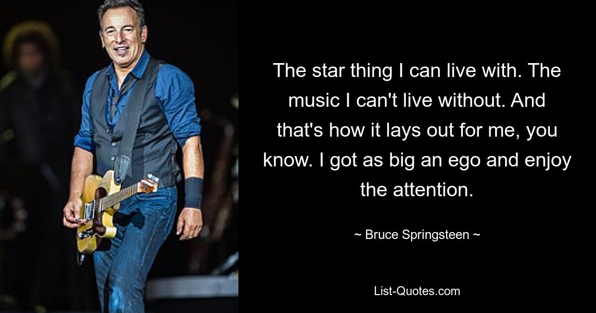 The star thing I can live with. The music I can't live without. And that's how it lays out for me, you know. I got as big an ego and enjoy the attention. — © Bruce Springsteen