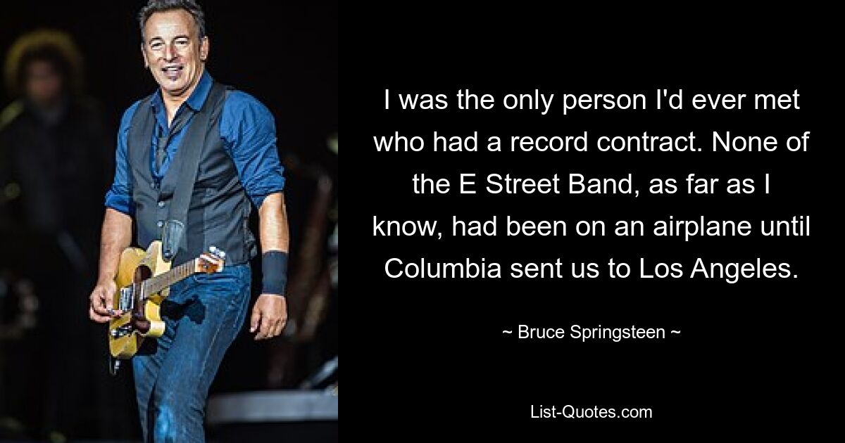 I was the only person I'd ever met who had a record contract. None of the E Street Band, as far as I know, had been on an airplane until Columbia sent us to Los Angeles. — © Bruce Springsteen