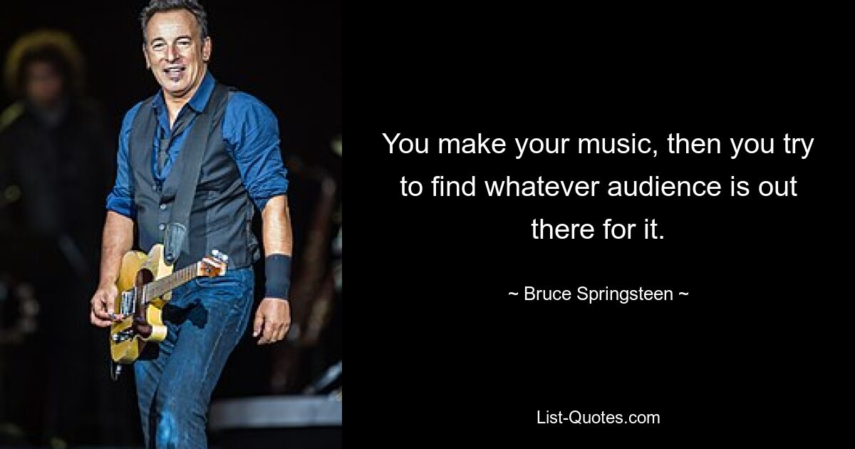 You make your music, then you try to find whatever audience is out there for it. — © Bruce Springsteen