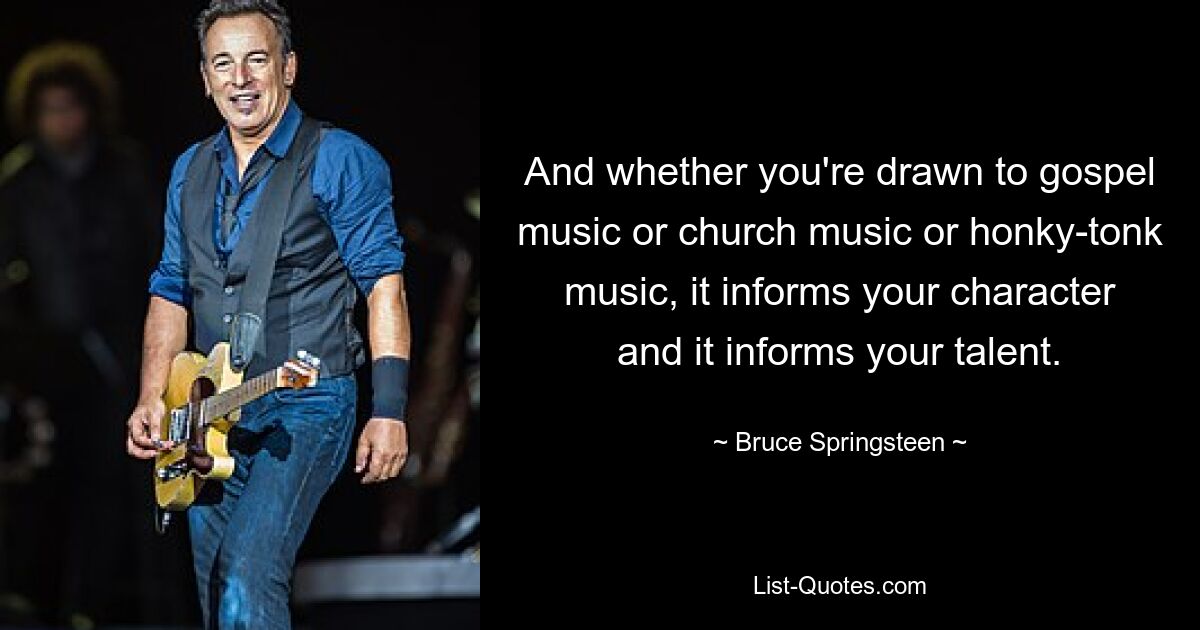 And whether you're drawn to gospel music or church music or honky-tonk music, it informs your character and it informs your talent. — © Bruce Springsteen