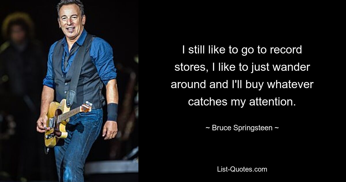 I still like to go to record stores, I like to just wander around and I'll buy whatever catches my attention. — © Bruce Springsteen