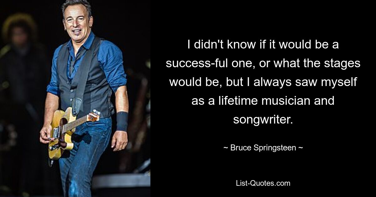 I didn't know if it would be a success-ful one, or what the stages would be, but I always saw myself as a lifetime musician and songwriter. — © Bruce Springsteen