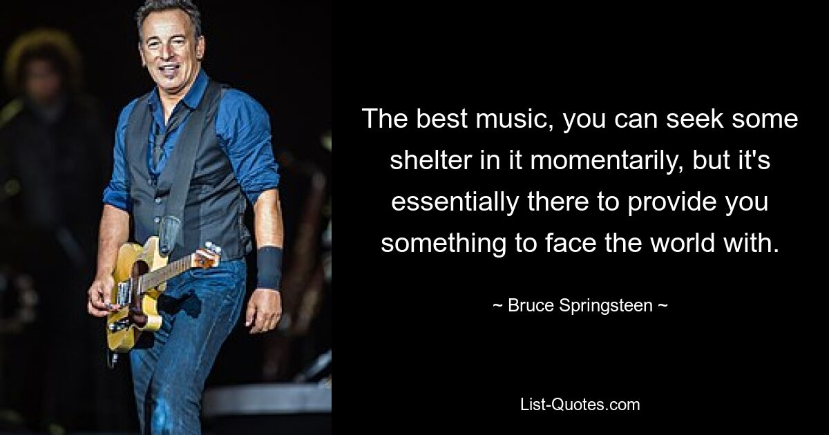 The best music, you can seek some shelter in it momentarily, but it's essentially there to provide you something to face the world with. — © Bruce Springsteen