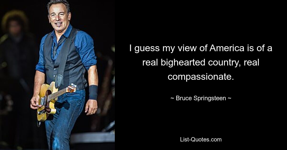 I guess my view of America is of a real bighearted country, real compassionate. — © Bruce Springsteen