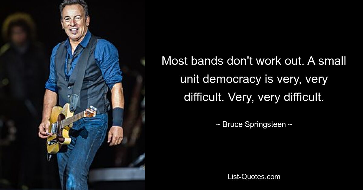 Most bands don't work out. A small unit democracy is very, very difficult. Very, very difficult. — © Bruce Springsteen