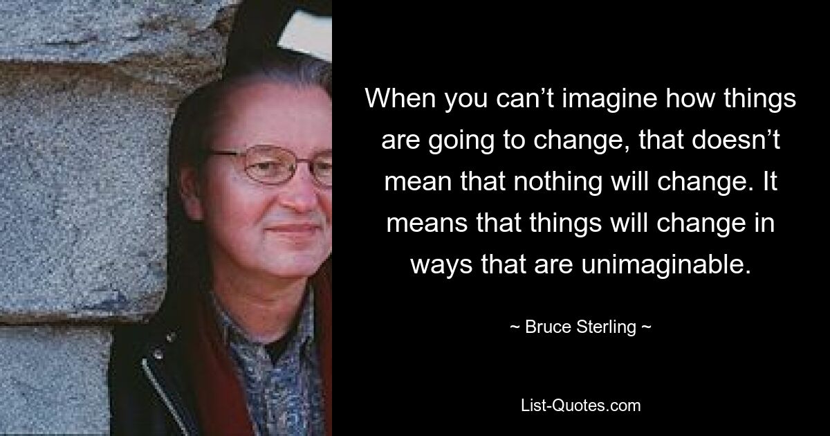 When you can’t imagine how things are going to change, that doesn’t mean that nothing will change. It means that things will change in ways that are unimaginable. — © Bruce Sterling