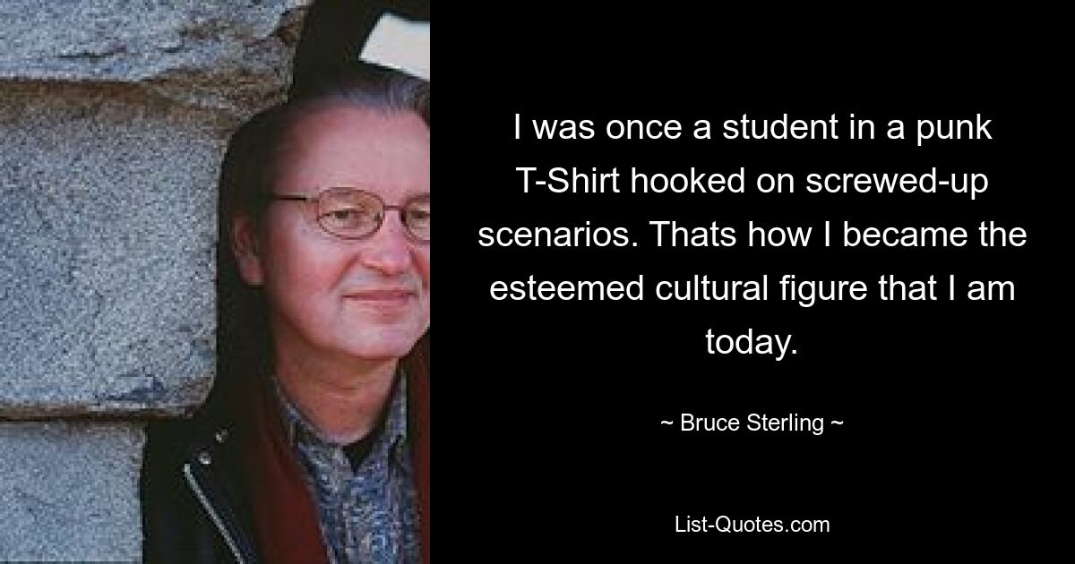 I was once a student in a punk T-Shirt hooked on screwed-up scenarios. Thats how I became the esteemed cultural figure that I am today. — © Bruce Sterling